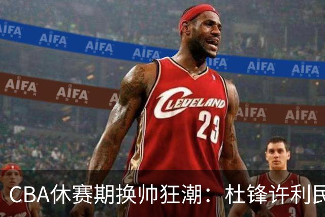 CBA休赛期换帅狂潮：杜锋许利民郑永刚潘江领衔离任 北控新主帅未官宣